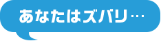 あなたはズバリ...