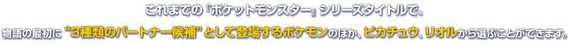これまでの『ポケットモンスター』シリーズタイトルで、物語の最初に“3種類のパートナー候補”として登場するポケモンのほか、ピカチュウ、リオルから選ぶことができます。