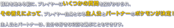 冒険を始める前に、プレイヤーはいくつかの質問を投げかけられ、その答えによって、プレイヤー自身となる主人公とパートナーのポケモンが決定！主人公とパートナーは、自分の好きな2匹を選ぶこともできます。