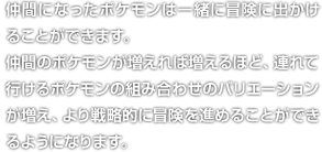 仲間になったポケモンは一緒に冒険に出かけることができます。仲間のポケモンが増えれば増えるほど、連れて行けるポケモンの組み合わせのバリエーションが増え、より戦略的に冒険を進めることができるようになります。