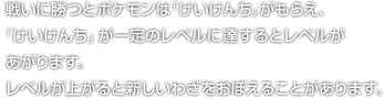 戦いに勝つとポケモンは「けいけんち」がもらえ、「けいけんち」が一定のレベルに達するとレベルがあがります。レベルが上がると新しいわざをおぼえることがあります。