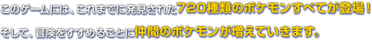 このゲームには、これまでに発見された720種類のポケモンすべてが登場！そして、冒険をすすめるごとに仲間のポケモンが増えていきます。