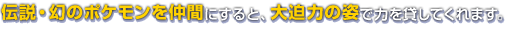 伝説・幻のポケモンを仲間にすると、大迫力の姿で力を貸してくれます。