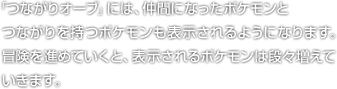 「つながりオーブ」には、仲間になったポケモンとつながりを持つポケモンも表示されるようになります。冒険を進めていくと、表示されるポケモンは段々増えていきます。