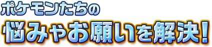 ポケモンたちの悩みやお願いを解決！