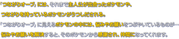 「つながりオーブ」には、それまで主人公が出会ったポケモンや、つながりを持っているポケモンがうつしだされる。「つながりオーブ」に見えるポケモンの中には、悩みやお願いをつぶやいているものが…悩みやお願いを解決すると、そのポケモンから感謝され、仲間になってくれます。