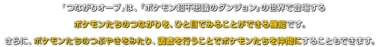 「つながりオーブ」は、『ポケモン超不思議のダンジョン』の世界で登場するポケモンたちのつながりを、ひと目でみることができる機能です。さらに、ポケモンたちのつぶやきをみたり、調査を行うことでポケモンたちを仲間にすることもできます。