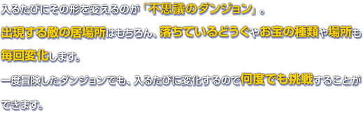 入るたびにその形を変えるのが「不思議のダンジョン」。出現する敵の居場所はもちろん、落ちているどうぐやお宝の種類や場所も毎回変化します。一度冒険したダンジョンでも、入るたびに変化するので何度でも挑戦することができます。