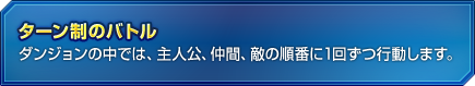 ターン制のバトル　ダンジョンの中では、主人公、仲間、敵の順番に1回ずつ行動します。