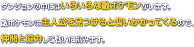 ダンジョンの中にはいろいろな敵ポケモンがいます。敵ポケモンは主人公を見つけると襲いかかってくるので、仲間と協力して戦いに挑みます。