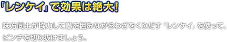 「レンケイ」で効果は絶大！　味方同士が協力して敵を囲みながらわざをくりだす「レンケイ」を使って、ピンチを切り抜けましょう。