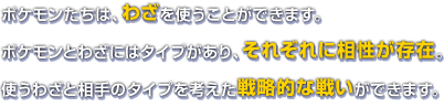 ポケモンたちは、わざを使うことができます。ポケモンとわざにはタイプがあり、それぞれに相性が存在。使うわざと相手のタイプを考えた戦略的な戦いができます。