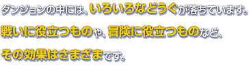 ダンジョンの中には、いろいろなどうぐが落ちています。戦いに役立つものや、冒険に役立つものなど、その効果はさまざまです。
