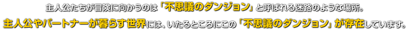 主人公たちが冒険に向かうのは「不思議のダンジョン」と呼ばれる迷路のような場所。主人公やパートナーが暮らす世界には、いたるところにこの「不思議のダンジョン」が存在しています。