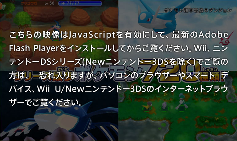 こちらの映像はJavaScriptを有効にして、最新のAdobe Flash Playerをインストールしてからご覧ください。Wii、ニンテンドーDSシリーズ(Newニンテンドー3DSを除く)でご覧の方は、恐れ入りますが、パソコンのブラウザーやスマートデバイス、Wii U/Newニンテンドー3DSのインターネットブラウザーでご覧ください。