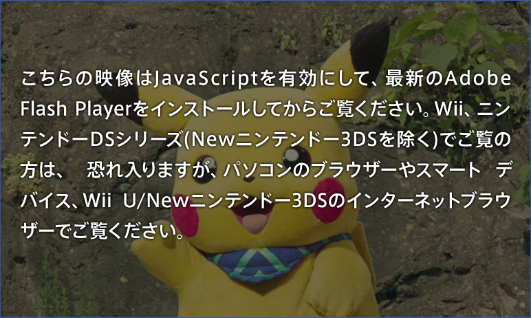 こちらの映像はJavaScriptを有効にして、最新のAdobe Flash Playerをインストールしてからご覧ください。Wii、ニンテンドーDSシリーズ(Newニンテンドー3DSを除く)でご覧の方は、恐れ入りますが、パソコンのブラウザーやスマートデバイス、Wii U/Newニンテンドー3DSのインターネットブラウザーでご覧ください。