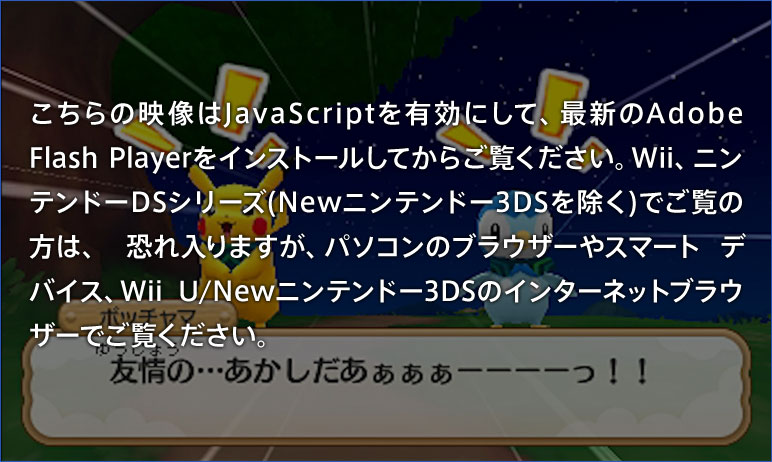 こちらの映像はJavaScriptを有効にして、最新のAdobe Flash Playerをインストールしてからご覧ください。Wii、ニンテンドーDSシリーズ(Newニンテンドー3DSを除く)でご覧の方は、恐れ入りますが、パソコンのブラウザーやスマートデバイス、Wii U/Newニンテンドー3DSのインターネットブラウザーでご覧ください。