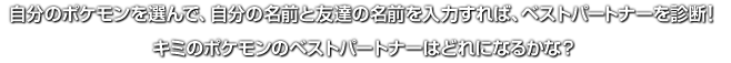 自分のポケモンを選んで、自分の名前と友達の名前を入力すれば、ベストパートナーを診断！キミのポケモンのベストパートナーはどれになるかな？