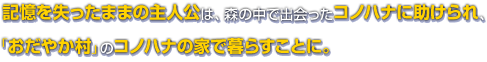 記憶を失ったままの主人公は、森の中で出会ったコノハナに助けられ、「おだやか村」のコノハナの家で暮らすことに。