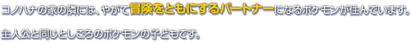 コノハナの家の隣には、やがて冒険をともにするパートナーになるポケモンが住んでいます。主人公と同じとしごろのポケモンの子どもです。
