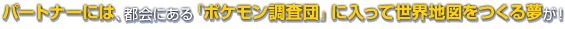 パートナーには、都会にある「ポケモン調査団」に入って世界地図をつくる夢が！