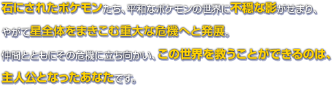 石にされたポケモンたち、平和なポケモンの世界に不穏な影がせまり、やがて星全体をまきこむ重大な危機へと発展。仲間とともにその危機に立ち向かい、この世界を救うことができるのは、主人公となったあなたです。