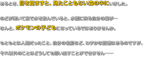 あるとき、目を覚ますと、見たこともない森の中にいました。のどが渇いて泉で水を飲んでいると、水面に映る自分の姿が…なんと、ポケモンの子どもになっているではありませんか。もともとは人間だったこと、自分の名前など、わずかな記憶はあるのですが、それ以外のことはどうしても思い出すことができません……