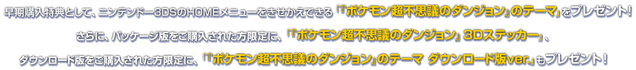 　早期購入特典として、ニンテンドー3DSのHOMEメニューをきせかえできる「『ポケモン超不思議のダンジョン』のテーマ」をプレゼント！さらに、パッケージ版をご購入された方限定に、「『ポケモン超不思議のダンジョン』3Dステッカー」、ダウンロード版をご購入された方限定に、「『ポケモン超不思議のダンジョン』のテーマ ダウンロード版ver.」もプレゼント！
