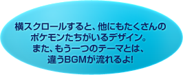 横スクロールすると、他にもたくさんのポケモンたちがいるデザイン。また、もう一つのテーマとは、違うBGMが流れるよ!