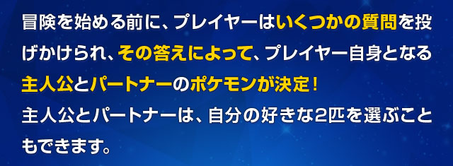 冒険を始める前に、プレイヤーはいくつかの質問を投げかけられ、その答えによって、プレイヤー自身となる主人公とパートナーのポケモンが決定！主人公とパートナーは、自分の好きな2匹を選ぶこともできます。