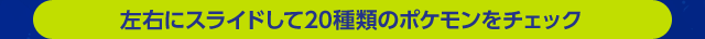 左右にスライドして20種類のポケモンをチェック