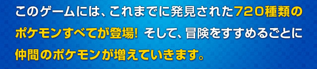 このゲームには、これまでに発見された720種類のポケモンすべてが登場！そして、冒険をすすめるごとに仲間のポケモンが増えていきます。