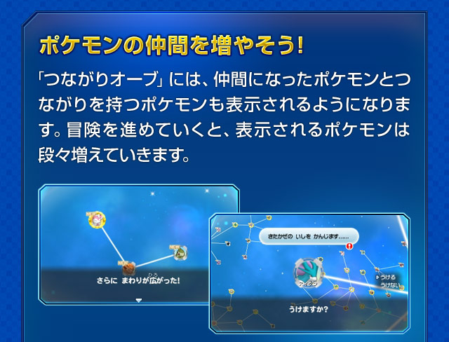 ポケモンの仲間を増やそう！「つながりオーブ」には、仲間になったポケモンとつながりを持つポケモンも表示されるようになります。冒険を進めていくと、表示されるポケモンは段々増えていきます。