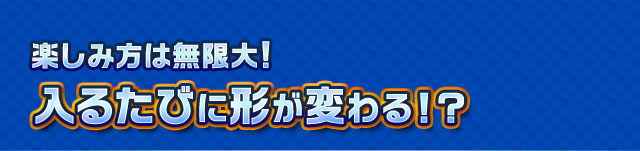 楽しみ方は無限大！入るたびに形が変わる！？