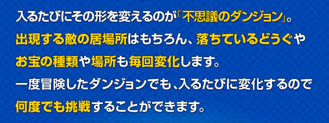 入るたびにその形を変えるのが「不思議のダンジョン」。出現する敵の居場所はもちろん、落ちているどうぐやお宝の種類や場所も毎回変化します。一度冒険したダンジョンでも、入るたびに変化するので何度でも挑戦することができます。