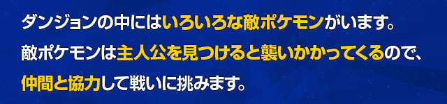 ダンジョンの中にはいろいろな敵ポケモンがいます。敵ポケモンは主人公を見つけると襲いかかってくるので、仲間と協力して戦いに挑みます。