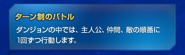 ターン制のバトル　ダンジョンの中では、主人公、仲間、敵の順番に1回ずつ行動します。