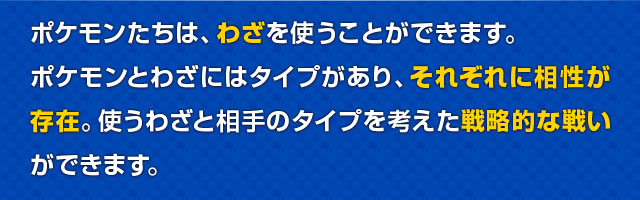 ポケモンたちは、わざを使うことができます。ポケモンとわざにはタイプがあり、それぞれに相性が存在。使うわざと相手のタイプを考えた戦略的な戦いができます。