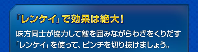 「レンケイ」で効果は絶大！　味方同士が協力して敵を囲みながらわざをくりだす「レンケイ」を使って、ピンチを切り抜けましょう。