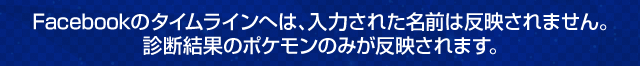 Facebookのタイムラインへは、入力された名前は反映されません。診断結果のポケモンのみが反映されます。