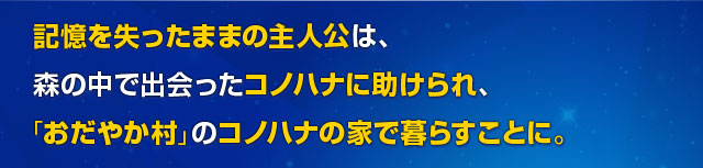 記憶を失ったままの主人公は、森の中で出会ったコノハナに助けられ、「おだやか村」のコノハナの家で暮らすことに。