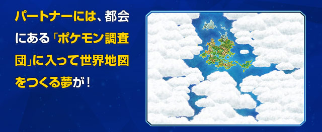 パートナーには、都会にある「ポケモン調査団」に入って世界地図をつくる夢が！