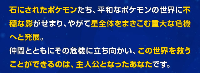 石にされたポケモンたち、平和なポケモンの世界に不穏な影がせまり、やがて星全体をまきこむ重大な危機へと発展。仲間とともにその危機に立ち向かい、この世界を救うことができるのは、主人公となったあなたです。