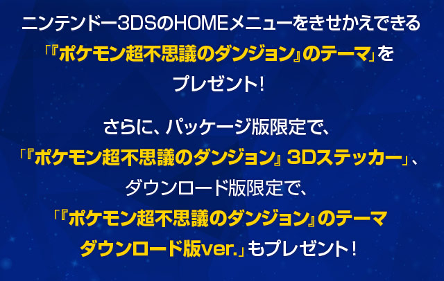 ニンテンドー3DSのHOMEメニューをきせかえできる「『ポケモン超不思議のダンジョン』のテーマ」をプレゼント！さらに、パッケージ版限定で、「『ポケモン超不思議のダンジョン』3Dステッカー」、ダウンロード版限定で、「『ポケモン超不思議のダンジョン』のテーマダウンロード版ver.」もプレゼント！