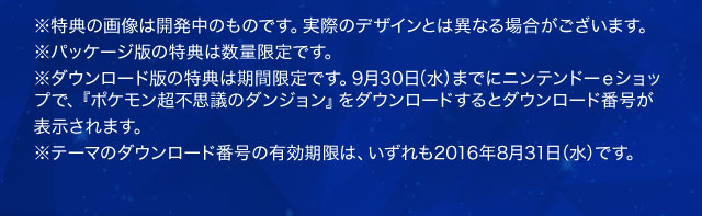 ※特典の画像は開発中のものです。実際のデザインとは異なる場合がございます。※パッケージ版の特典は数量限定です。※ダウンロード版の特典は期間限定です。9月30日（水）までにニンテンドーｅショップで、『ポケモン超不思議のダンジョン』をダウンロードするとダウンロード番号が表示されます。※テーマのダウンロード番号の有効期限は、いずれも2016年8月31日（水）です。