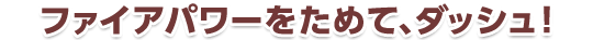 ファイアパワーをためて、ダッシュ！