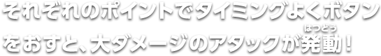 それぞれのポイントでタイミングよくボタンをおすと、大ダメージのアタックが発動！