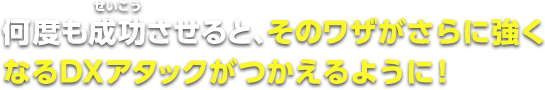 何度も成功させると、そのワザがさらに強くなるDXアタックがが使えるように！