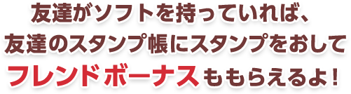 友達がソフトを持っていれば、友達のスタンプ帳にスタンプをおしてフレンドボ―ナスももらえるよ！