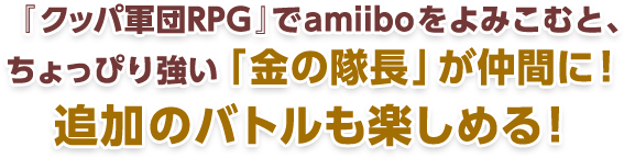 『クッパ軍団RPG』でamiiboをよみこむと、ちょっぴり強い「金の隊長」が仲間に！追加のバトルが楽しめる！